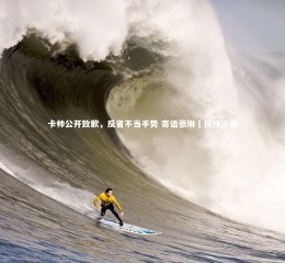 星空体育-卡帅公开致歉，反省不当手势 寄语张琳芃保持冷静