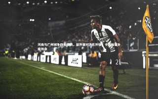 星空|河南与广州城争四关键战，双外援对决三外援，卡兰加替补席待命