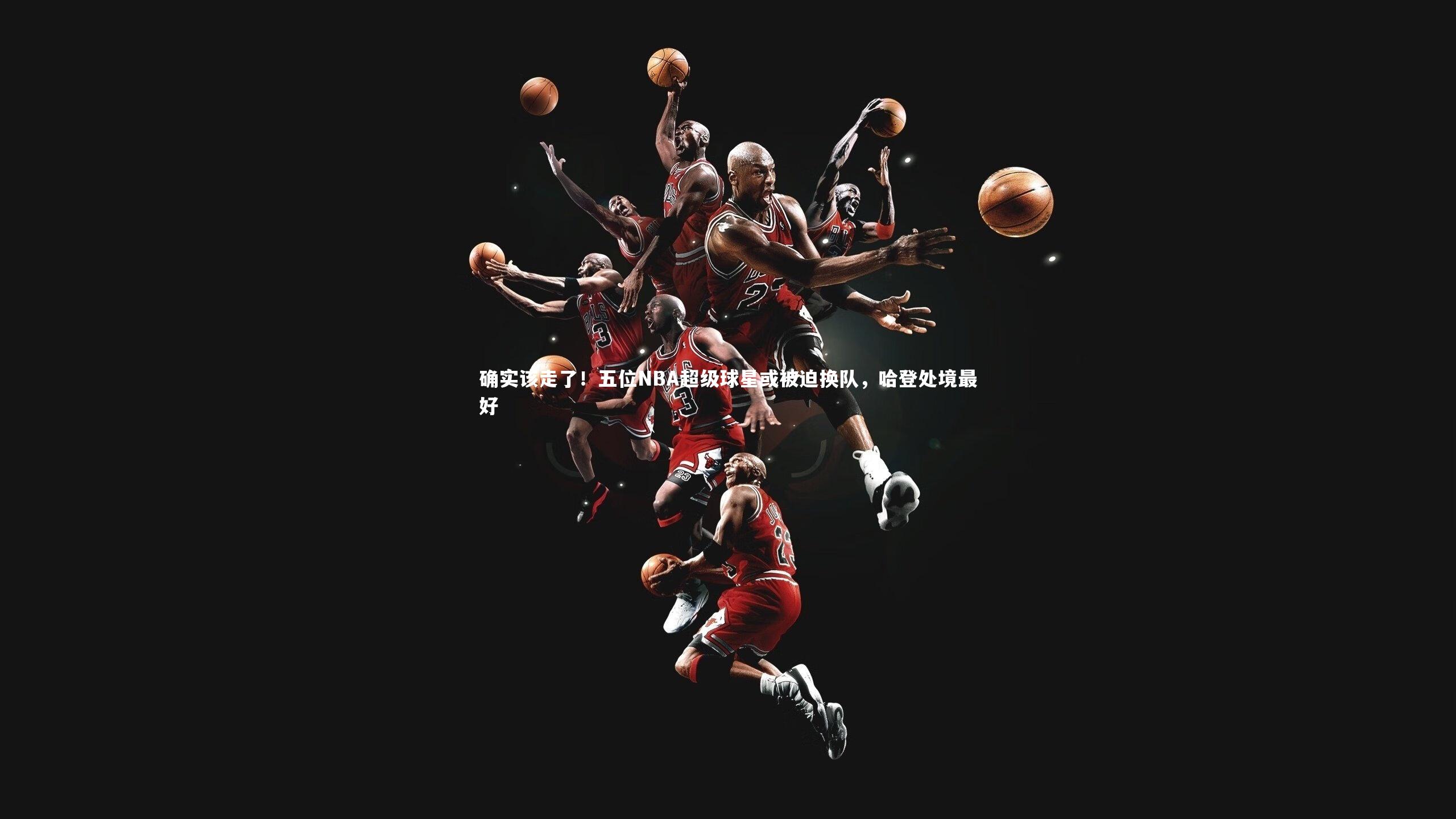 星空体育_确实该走了！五位NBA超级球星或被迫换队，哈登处境最好-第2张图片-星空体育(中国)官方网站-STAR SPORTS